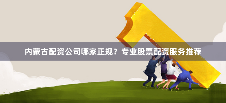 内蒙古配资公司哪家正规？专业股票配资服务推荐