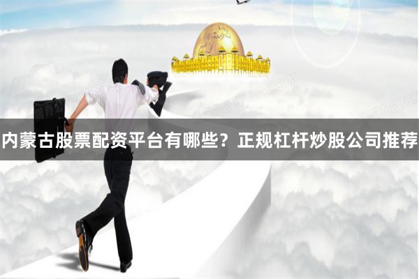 内蒙古股票配资平台有哪些？正规杠杆炒股公司推荐