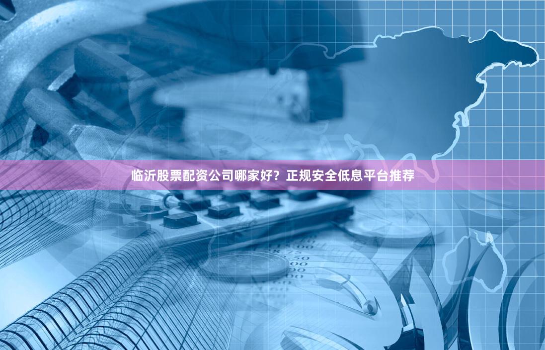 临沂股票配资公司哪家好？正规安全低息平台推荐