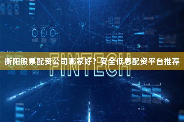 衡阳股票配资公司哪家好？安全低息配资平台推荐