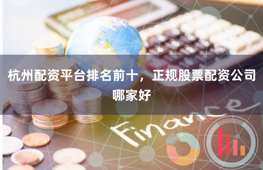 杭州配资平台排名前十，正规股票配资公司哪家好