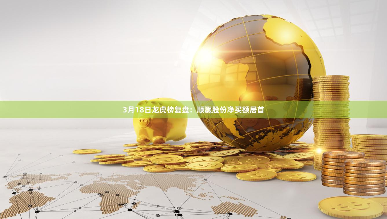 3月18日龙虎榜复盘：顺灏股份净买额居首