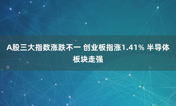 A股三大指数涨跌不一 创业板指涨1.41% 半导体板块走强
