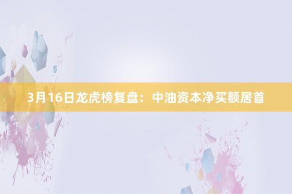 3月16日龙虎榜复盘：中油资本净买额居首