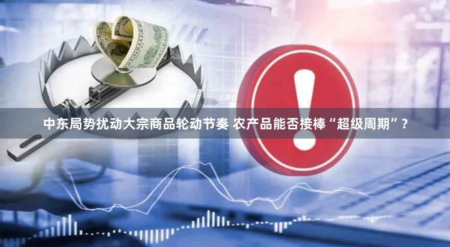 中东局势扰动大宗商品轮动节奏 农产品能否接棒“超级周期”？