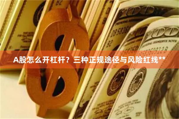 A股怎么开杠杆？三种正规途径与风险红线**